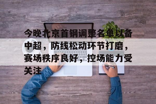 hth-关于今晚北京首钢调整名单以备中超，防线松动环节打磨，赛场秩序良好，控场能力受关注的信息