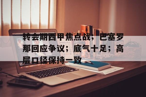九游-关于转会期西甲焦点战；巴塞罗那回应争议；底气十足；高层口径保持一致的信息